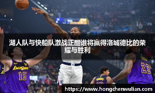 湖人队与快船队激战正酣谁将赢得洛城德比的荣耀与胜利